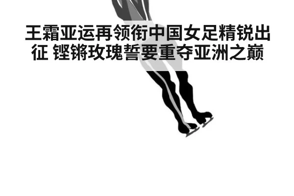 王霜亚运再领衔中国女足精锐出征 铿锵玫瑰誓要重夺亚洲之巅