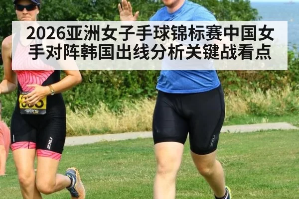 2026亚洲女子手球锦标赛中国女手对阵韩国出线分析关键战看点
